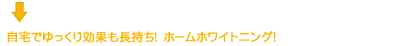 自宅でゆっくり効果も長持ち！ホームホワイトニング！